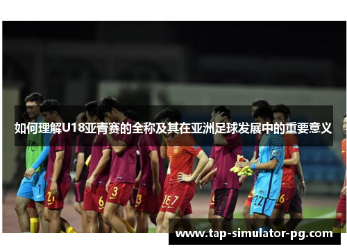 如何理解U18亚青赛的全称及其在亚洲足球发展中的重要意义