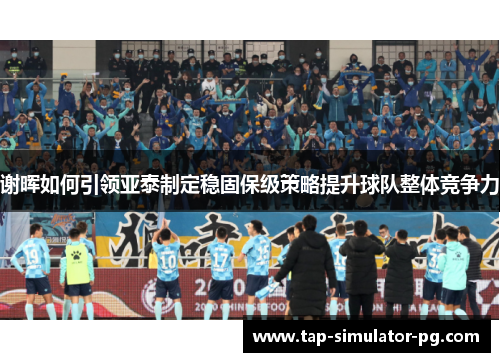 谢晖如何引领亚泰制定稳固保级策略提升球队整体竞争力