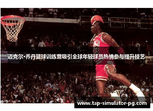 迈克尔·乔丹篮球训练营吸引全球年轻球员热情参与提升技艺