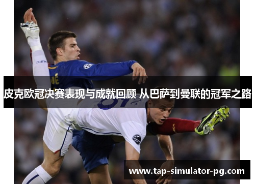 皮克欧冠决赛表现与成就回顾 从巴萨到曼联的冠军之路