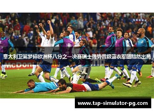 意大利卫冕梦碎欧洲杯八分之一决赛瑞士强势晋级蓝衣军团黯然出局 意大利卫冕梦碎欧洲杯八分之一决赛瑞士强势晋级蓝衣军团黯然出局