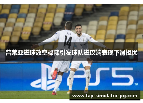 普莱亚进球效率骤降引发球队进攻端表现下滑担忧 普莱亚进球效率骤降引发球队进攻端表现下滑担忧